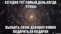 сегодня тот самый день,когда ,чтобы выебать свою девушку нужно подарить ей подарок