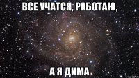 ВСЕ УЧАТСЯ, РАБОТАЮ, А Я ДИМА