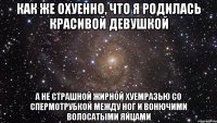 как же охуенно, что я родилась красивой девушкой а не страшной жирной хуемразью со спермотрубкой между ног и вонючими волосатыми яйцами