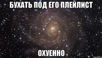 БУХАТЬ ПОД ЕГО ПЛЕЙЛИСТ ОХУЕННО