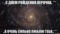 ..с днем Рождения Лерочка. *** ..я очень сильно люблю тебя..***