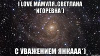 I Love Мамуля..Светлана Игоревна*) С уважением Янкааа*)