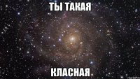 ТЫ ТАКАЯ КЛАСНАЯ