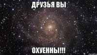 Друзья вы ОХУЕННЫ!!!