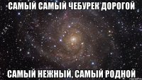 САМЫЙ САМЫЙ ЧЕБУРЕК ДОРОГОЙ САМЫЙ НЕЖНЫЙ, САМЫЙ РОДНОЙ