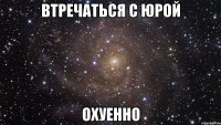 втречаться с Юрой охуенно