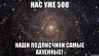 нас уже 500 наши подписчики самые ахуенные!