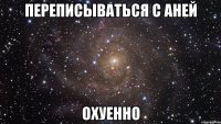 переписываться с аней ОХУЕННО