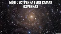 Моя сестренка Геля самая охуенная 