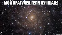 Мой братулец Геля лучшая;) 