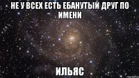 не у всех есть ебанутый друг по имени ИЛЬЯС