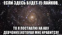 если здесь будет 15 лайков, то я поставлю на аву девчонку,которая мне нравится!