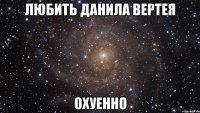 Любить Данила Вертея Охуенно