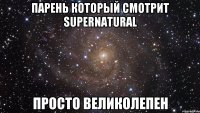 Парень который смотрит Supernatural просто великолепен