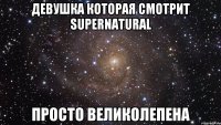 Девушка которая смотрит Supernatural просто великолепена