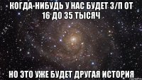 когда-нибудь у нас будет з/п от 16 до 35 тысяч но это уже будет другая история