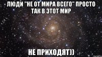 Люди "не от мира всего" просто так в этот мир не приходят))