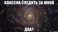 КЛАССНА СЛЕДИТЬ ЗА МНОЙ ДАА?