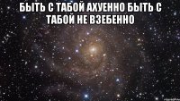 быть с табой ахуенно быть с табой не взебенно 