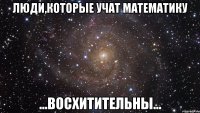 Люди,которые учат математику ...Восхитительны...