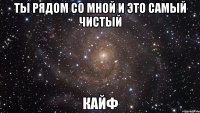 Ты рядом со мной и это самый чистый Кайф