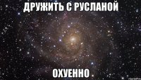 ДРУЖИТЬ С РУСЛАНОЙ ОХУЕННО