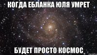 Когда ебланка Юля умрет Будет просто космос