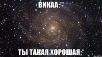 Викаа;** ты такая хорошая;*