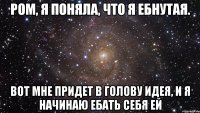 Ром, я поняла, что я ебнутая. Вот мне придет в голову идея, и я начинаю ебать себя ей