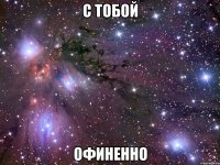 С тобой ОФИНЕННО