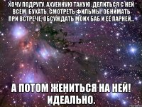 Хочу подругу, ахуенную такую. Делиться с ней всем, бухать, смотреть фильмы, обнимать при встрече, обсуждать моих баб и её парней... А потом жениться на ней! ИДЕАЛЬНО.