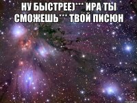 Ну быстрее)*** Ира ты сможешь*** Твой Писюн 