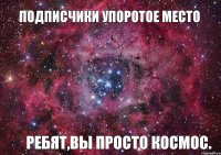 Подписчики Упоротое место ребят,вы просто космос.