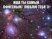 ЯША ТЫ САМЫЙ ОФИГЕНЫЙ)* ЛЮБЛЮ ТЕБЯ*)) 