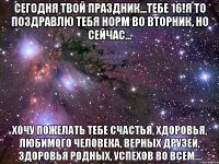 Сегодня твой праздник...тебе 16!Я то поздравлю тебя норм во вторник, но сейчас... хочу пожелать тебе счастья, хдоровья, любимого человека, верных друзей, здоровья родных, успехов во всем...