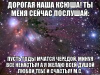 Дорогая наша Ксюша! Ты меня сейчас послушай: Пусть годы мчатся чередой, Минуя все ненастья! А я желаю всей душой Любви тебе и счастья! М.С.