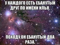 У КАЖДОГО ЕСТЬ ЕБАНУТЫЙ ДРУГ ПО ИМЕНИ ИЛЬЯ. ПОХОДУ,ОН ЕБАНУТЫЙ ДВА РАЗА.