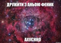 Дружити з Аньою Феник ахуєнно