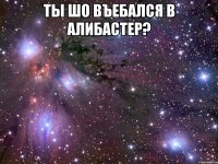 ты шо въебался в алибастер? 