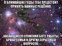 В ближайшие годы тебе предстоит принять важные решения, касающиеся служения Богу, работы, брака, семьи и других серьезных вопросов.