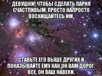 Девушки! Чтобы сделать парня счастливым, просто напросто восхищайтесь им, Ставьте его выше других и показывайте ему как он вам дорог. Все. Он ваш навеки.