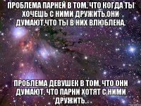 Проблема парней в том, что когда ты хочешь с ними дружить,они думают,что ты в них влюблена. Проблема девушек в том, что они думают, что парни хотят с ними дружить.