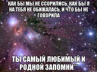 как бы мы не ссорились, как бы я на тебя не обижалась, и что бы не говорила ты самый любимый и родной запомни**