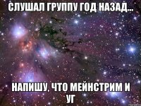 СЛУШАЛ ГРУППУ ГОД НАЗАД... НАПИШУ, ЧТО МЕЙНСТРИМ И УГ