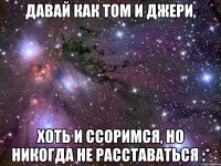 Давай как Том и Джери, хоть и ссоримся, но никогда не расставаться :*