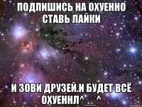 Подпишись на ОХУЕННО ставь лайки и зови друзей.И будет всё ОХУЕННЛ^__^