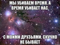 мы убиваем время, а время убивает нас. с моими друзьями, скучно не бывает