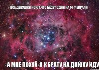 все девушки ноют,что будут одни на 14 февраля а мне похуй-я к брату на днюху иду