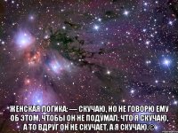  женская логика: — скучаю, но не говорю ему об этом, чтобы он не подумал, что я скучаю, а то вдруг он не скучает, а я скучаю.©