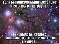 если бы консоли были настолько круты как о них говорят, то не было бы столько эксклюзивов,чтобы переманить ПК геймеров...